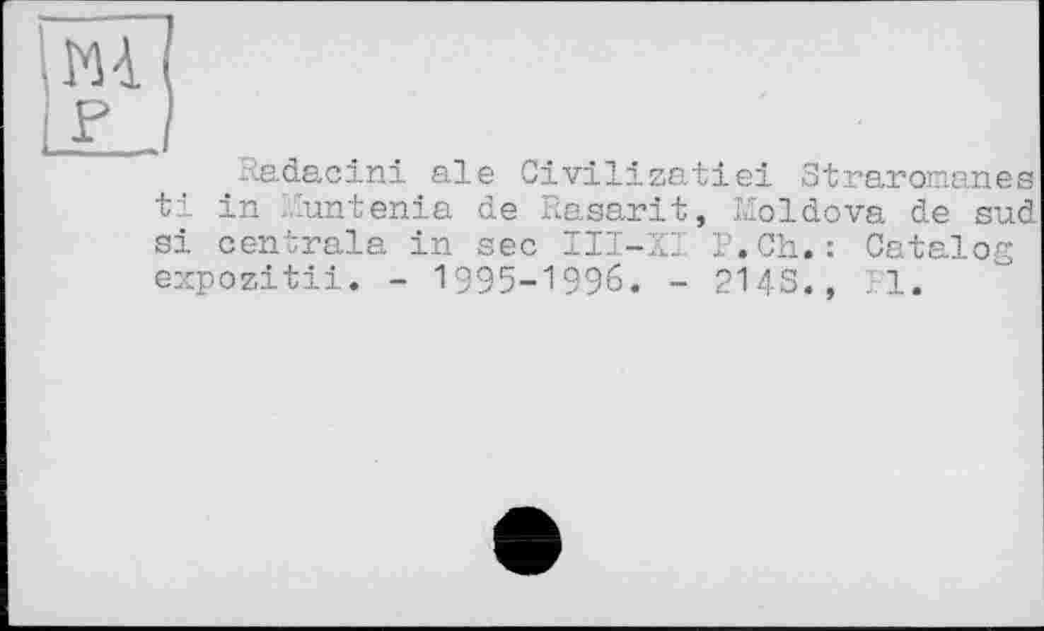 ﻿m p
Radacini ale Civilizatiei Straromanes ti in .untenia de Rasarit, Moldova de sud si centrala in sec III-ZI P.Ch.: Catalog expozitii. - 1995-1996. - 214s., Pl.